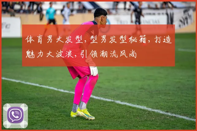 体育男大发型,型男发型秘籍,打造魅力大波浪,引领潮流风尚