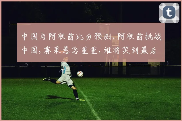 中国与阿联酋比分预测,阿联酋挑战中国,赛果悬念重重,谁将笑到最后