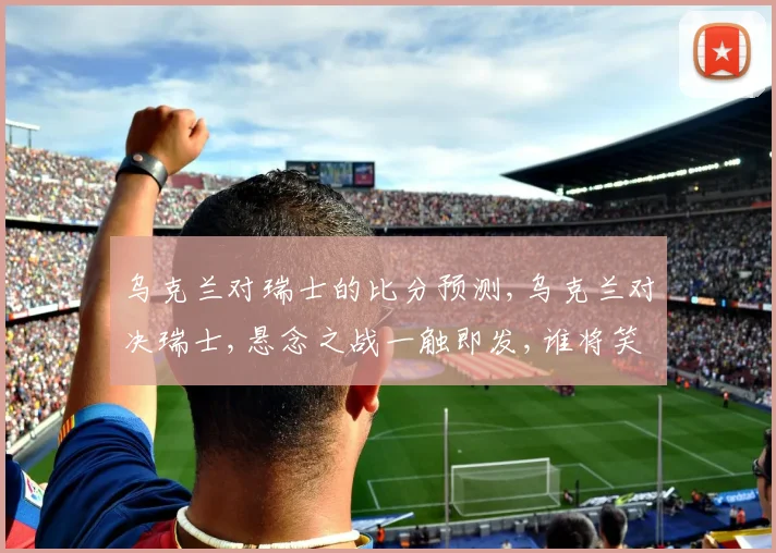 乌克兰对瑞士的比分预测,乌克兰对决瑞士,悬念之战一触即发,谁将笑到最后